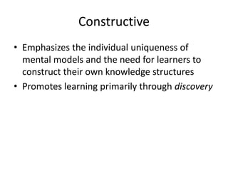 Constructive
• Emphasizes the individual uniqueness of
mental models and the need for learners to
construct their own knowledge structures
• Promotes learning primarily through discovery

 