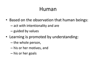Human
• Based on the observation that human beings:
– act with intentionality and are
– guided by values

• Learning is promoted by understanding:
– the whole person,
– his or her motives, and
– his or her goals

 