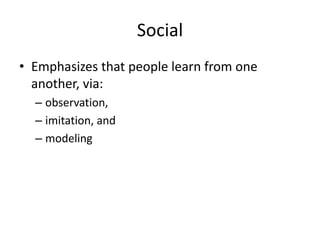 Social
• Emphasizes that people learn from one
another, via:
– observation,
– imitation, and
– modeling

 