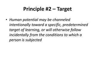 Principle #2 – Target
• Human potential may be channeled
intentionally toward a specific, predetermined
target of learning, or will otherwise follow
incidentally from the conditions to which a
person is subjected

 