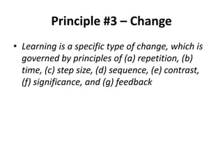 Principle #3 – Change
• Learning is a specific type of change, which is
governed by principles of (a) repetition, (b)
time, (c) step size, (d) sequence, (e) contrast,
(f) significance, and (g) feedback

 