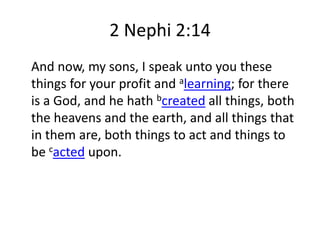 2 Nephi 2:14
And now, my sons, I speak unto you these
things for your profit and alearning; for there
is a God, and he hath bcreated all things, both
the heavens and the earth, and all things that
in them are, both things to act and things to
be cacted upon.

 