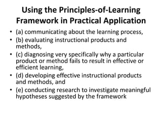 Using the Principles-of-Learning
Framework in Practical Application
• (a) communicating about the learning process,
• (b) evaluating instructional products and
methods,
• (c) diagnosing very specifically why a particular
product or method fails to result in effective or
efficient learning,
• (d) developing effective instructional products
and methods, and
• (e) conducting research to investigate meaningful
hypotheses suggested by the framework

 
