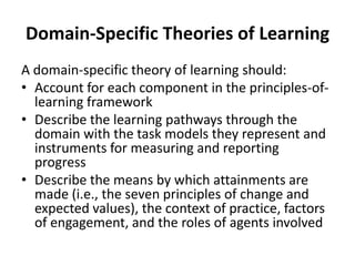 Domain-Specific Theories of Learning
A domain-specific theory of learning should:
• Account for each component in the principles-oflearning framework
• Describe the learning pathways through the
domain with the task models they represent and
instruments for measuring and reporting
progress
• Describe the means by which attainments are
made (i.e., the seven principles of change and
expected values), the context of practice, factors
of engagement, and the roles of agents involved

 