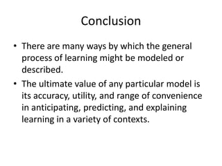 Conclusion
• There are many ways by which the general
process of learning might be modeled or
described.
• The ultimate value of any particular model is
its accuracy, utility, and range of convenience
in anticipating, predicting, and explaining
learning in a variety of contexts.

 