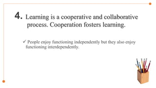 4. Learning is a cooperative and collaborative
process. Cooperation fosters learning.
 People enjoy functioning independently but they also enjoy
functioning interdependently.
 