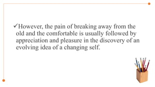 However, the pain of breaking away from the
old and the comfortable is usually followed by
appreciation and pleasure in the discovery of an
evolving idea of a changing self.
 