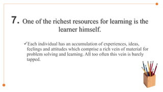 7. One of the richest resources for learning is the
learner himself.
Each individual has an accumulation of experiences, ideas,
feelings and attitudes which comprise a rich vein of material for
problem solving and learning. All too often this vein is barely
tapped.
 