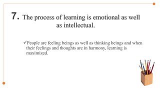 7. The process of learning is emotional as well
as intellectual.
People are feeling beings as well as thinking beings and when
their feelings and thoughts are in harmony, learning is
maximized.
 