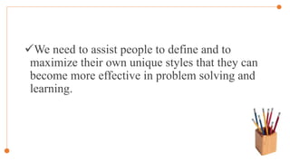 We need to assist people to define and to
maximize their own unique styles that they can
become more effective in problem solving and
learning.
 