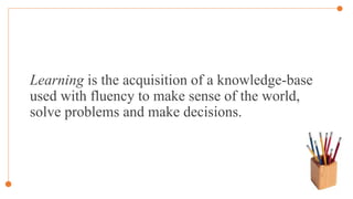 Learning is the acquisition of a knowledge-base
used with fluency to make sense of the world,
solve problems and make decisions.
 