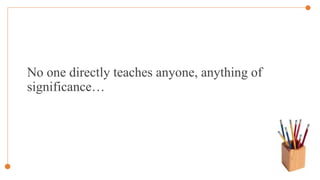 No one directly teaches anyone, anything of
significance…
 