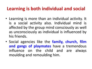 Learning is both individual and social
• Learning is more than an individual activity. It
is a social activity also. Individual mind is
affected by the group mind consciously as well
as unconsciously as individual is influenced by
his friends.
• Social agencies like the family, church, film
and gangs of playmates have a tremendous
influence on the child and are always
moulding and remoulding him.
 