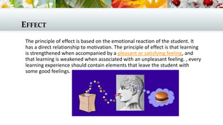 EFFECT
The principle of effect is based on the emotional reaction of the student. It
has a direct relationship to motivation. The principle of effect is that learning
is strengthened when accompanied by a pleasant or satisfying feeling, and
that learning is weakened when associated with an unpleasant feeling. , every
learning experience should contain elements that leave the student with
some good feelings.
 
