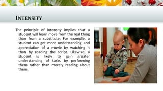 INTENSITY
The principle of intensity implies that a
student will learn more from the real thing
than from a substitute. For example, a
student can get more understanding and
appreciation of a movie by watching it
than by reading the script. Likewise, a
student is likely to gain greater
understanding of tasks by performing
them rather than merely reading about
them.
 
