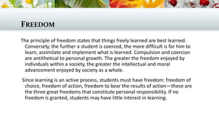 FREEDOM
The principle of freedom states that things freely learned are best learned.
Conversely, the further a student is coerced, the more difficult is for him to
learn, assimilate and implement what is learned. Compulsion and coercion
are antithetical to personal growth. The greater the freedom enjoyed by
individuals within a society, the greater the intellectual and moral
advancement enjoyed by society as a whole.
Since learning is an active process, students must have freedom: freedom of
choice, freedom of action, freedom to bear the results of action—these are
the three great freedoms that constitute personal responsibility. If no
freedom is granted, students may have little interest in learning.
 