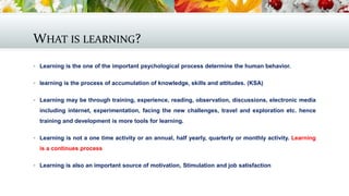 WHAT IS LEARNING?
 Learning is the one of the important psychological process determine the human behavior.
 learning is the process of accumulation of knowledge, skills and attitudes. (KSA)
 Learning may be through training, experience, reading, observation, discussions, electronic media
including internet, experimentation, facing the new challenges, travel and exploration etc. hence
training and development is more tools for learning.
 Learning is not a one time activity or an annual, half yearly, quarterly or monthly activity. Learning
is a continues process
 Learning is also an important source of motivation, Stimulation and job satisfaction
 