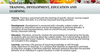 DIFFERENCE B/W
TRAINING, DEVELOPMENT, EDUCATION AND
LEARNING
 Training -Training is concerned with the teaching of specific, factual, narrow scoped
subject matter and skills. It is a formal classroom learning activities.
 Development- Development is concerned with a broader subject matter of a
conceptual or theoretical nature and the development of personal attitudes. It
comprises all learning experiences, both on and off the job, including
formal, classroom training.
 Education -Education, primarily, involves the presentation of material by the faculty
to students who are learning about the subject matter. The material being studied is
fundamentally well known material. Those activities known as teaching and training
are included in this category.
Learning- Learning is the process of acquiring knowledge or skill through
study, experience or teaching. It is a process that depends on experience and leads
to long-term changes in behavior potential. Behavior potential describes the possible
behavior of an individual in a given situation in order to achieve a goal.
 