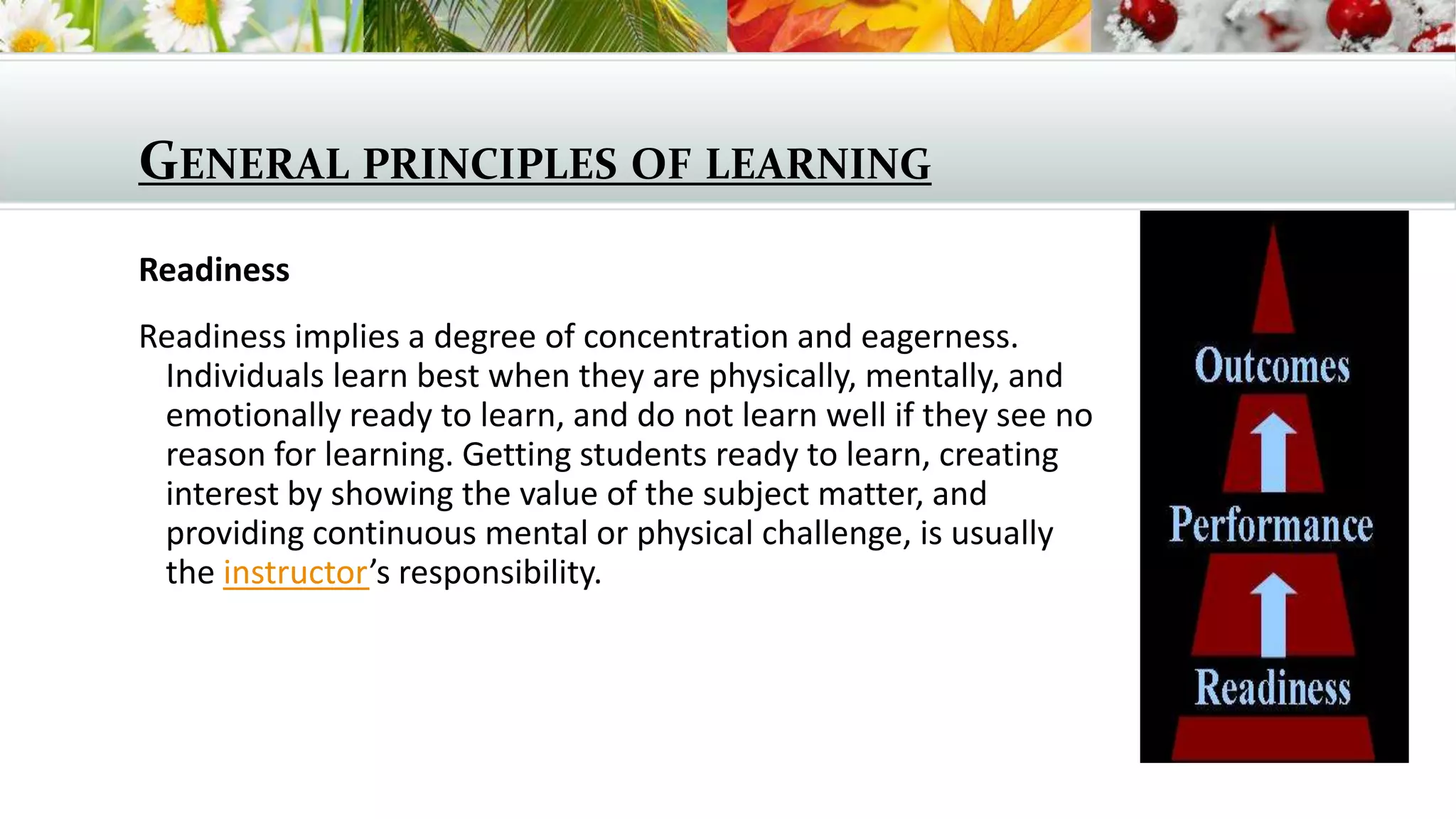 GENERAL PRINCIPLES OF LEARNING
Readiness
Readiness implies a degree of concentration and eagerness.
Individuals learn best when they are physically, mentally, and
emotionally ready to learn, and do not learn well if they see no
reason for learning. Getting students ready to learn, creating
interest by showing the value of the subject matter, and
providing continuous mental or physical challenge, is usually
the instructor’s responsibility.

 