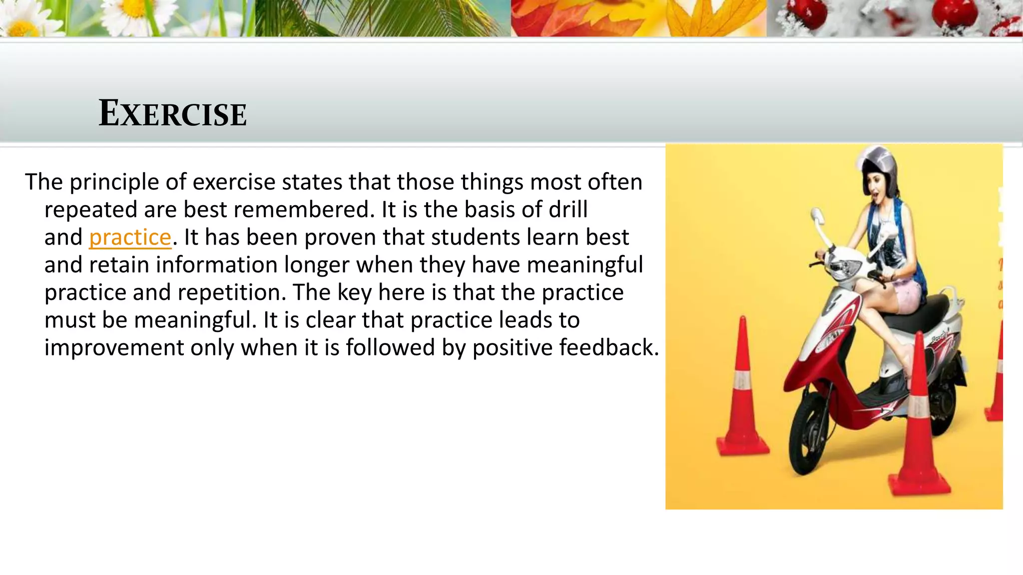 EXERCISE
The principle of exercise states that those things most often
repeated are best remembered. It is the basis of drill
and practice. It has been proven that students learn best
and retain information longer when they have meaningful
practice and repetition. The key here is that the practice
must be meaningful. It is clear that practice leads to
improvement only when it is followed by positive feedback.

 