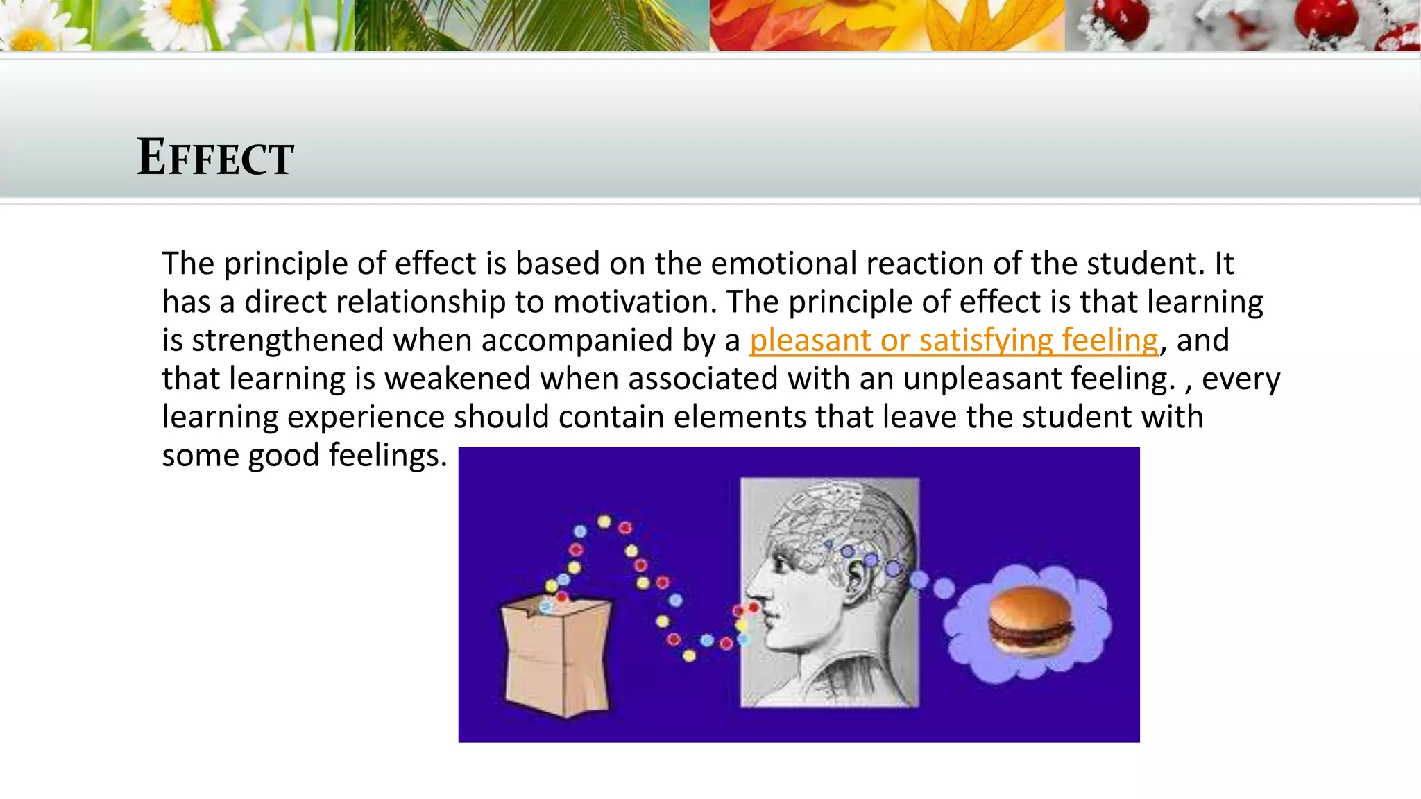 EFFECT
The principle of effect is based on the emotional reaction of the student. It
has a direct relationship to motivation. The principle of effect is that learning
is strengthened when accompanied by a pleasant or satisfying feeling, and
that learning is weakened when associated with an unpleasant feeling. , every
learning experience should contain elements that leave the student with
some good feelings.

 