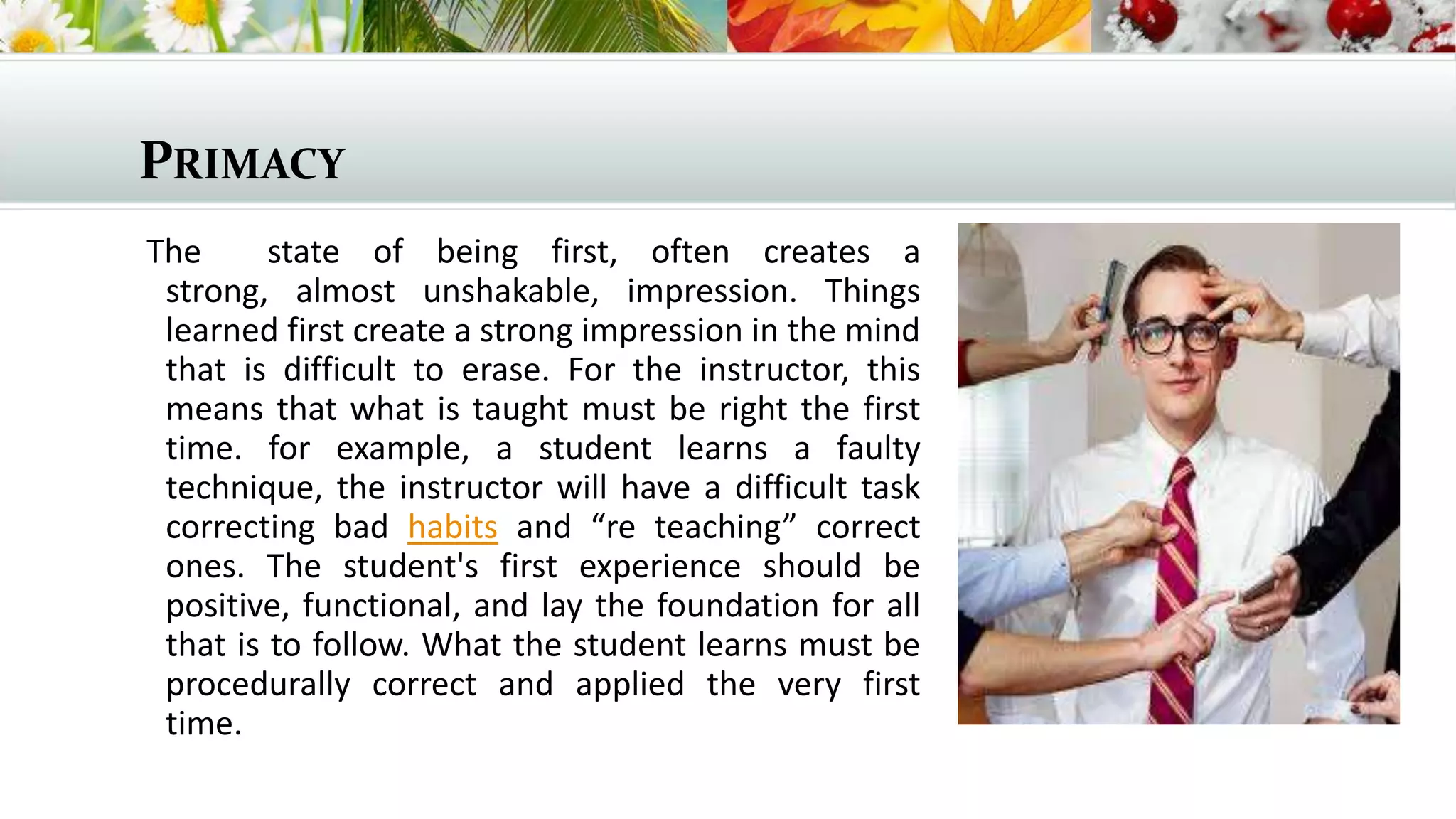 PRIMACY
The
state of being first, often creates a
strong, almost unshakable, impression. Things
learned first create a strong impression in the mind
that is difficult to erase. For the instructor, this
means that what is taught must be right the first
time. for example, a student learns a faulty
technique, the instructor will have a difficult task
correcting bad habits and “re teaching” correct
ones. The student's first experience should be
positive, functional, and lay the foundation for all
that is to follow. What the student learns must be
procedurally correct and applied the very first
time.

 