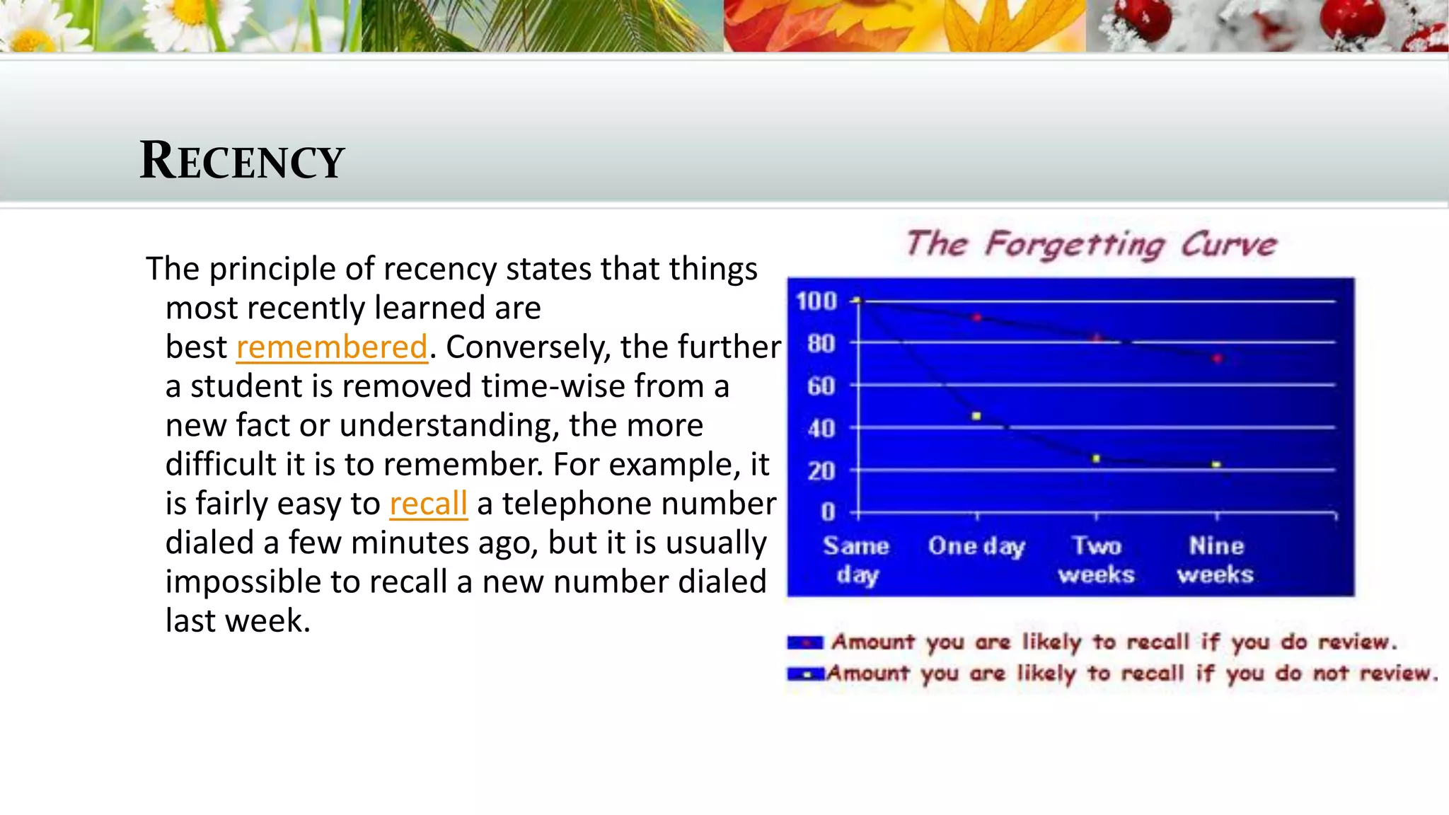 RECENCY
The principle of recency states that things
most recently learned are
best remembered. Conversely, the further
a student is removed time-wise from a
new fact or understanding, the more
difficult it is to remember. For example, it
is fairly easy to recall a telephone number
dialed a few minutes ago, but it is usually
impossible to recall a new number dialed
last week.

 
