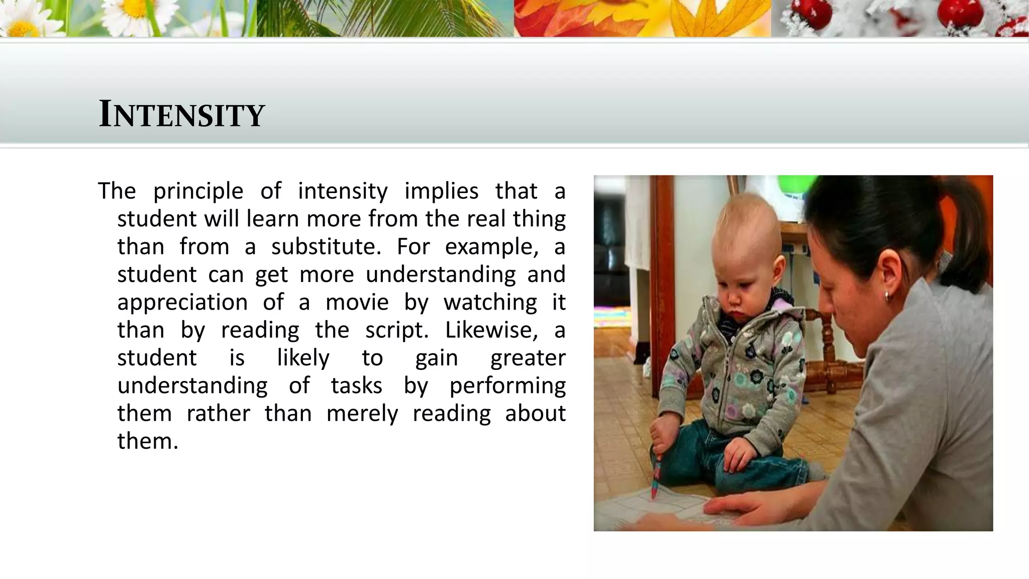 INTENSITY
The principle of intensity implies that a
student will learn more from the real thing
than from a substitute. For example, a
student can get more understanding and
appreciation of a movie by watching it
than by reading the script. Likewise, a
student is likely to gain greater
understanding of tasks by performing
them rather than merely reading about
them.

 