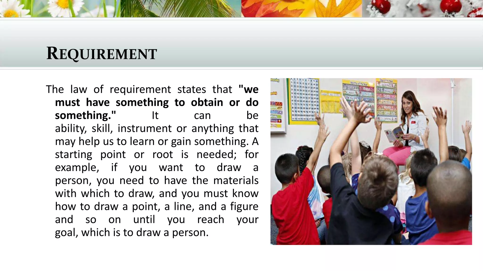 REQUIREMENT
The law of requirement states that "we
must have something to obtain or do
something."
It
can
be
ability, skill, instrument or anything that
may help us to learn or gain something. A
starting point or root is needed; for
example, if you want to draw a
person, you need to have the materials
with which to draw, and you must know
how to draw a point, a line, and a figure
and so on until you reach your
goal, which is to draw a person.

 