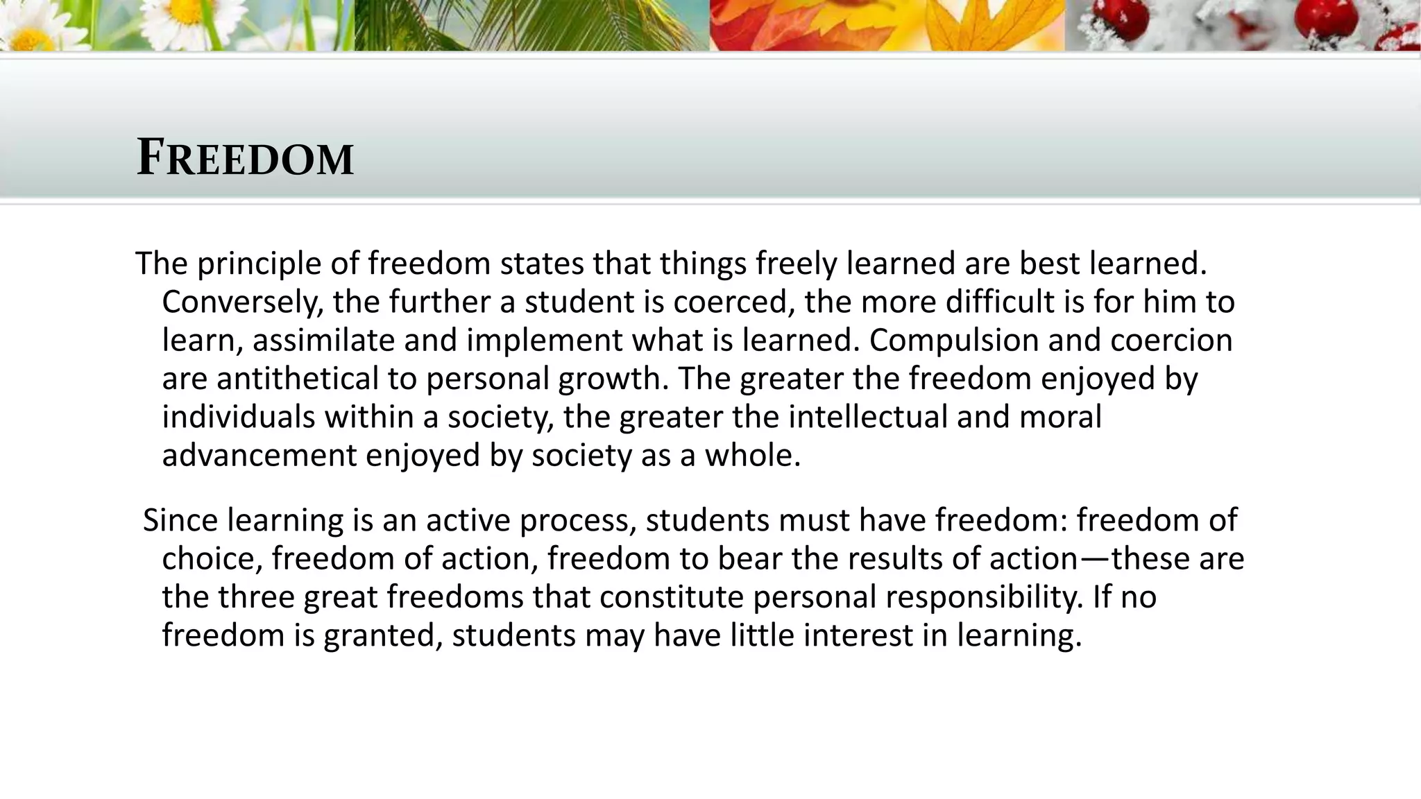 FREEDOM
The principle of freedom states that things freely learned are best learned.
Conversely, the further a student is coerced, the more difficult is for him to
learn, assimilate and implement what is learned. Compulsion and coercion
are antithetical to personal growth. The greater the freedom enjoyed by
individuals within a society, the greater the intellectual and moral
advancement enjoyed by society as a whole.
Since learning is an active process, students must have freedom: freedom of
choice, freedom of action, freedom to bear the results of action—these are
the three great freedoms that constitute personal responsibility. If no
freedom is granted, students may have little interest in learning.

 