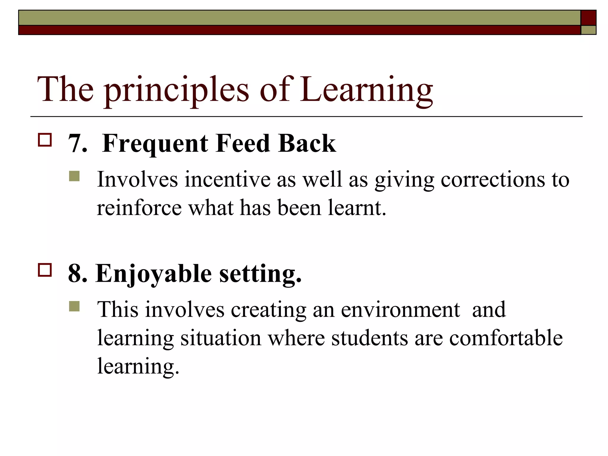 The principles of Learning
   7. Frequent Feed Back
       Involves incentive as well as giving corrections to
        reinforce what has been learnt.

   8. Enjoyable setting.
       This involves creating an environment and
        learning situation where students are comfortable
        learning.
 
