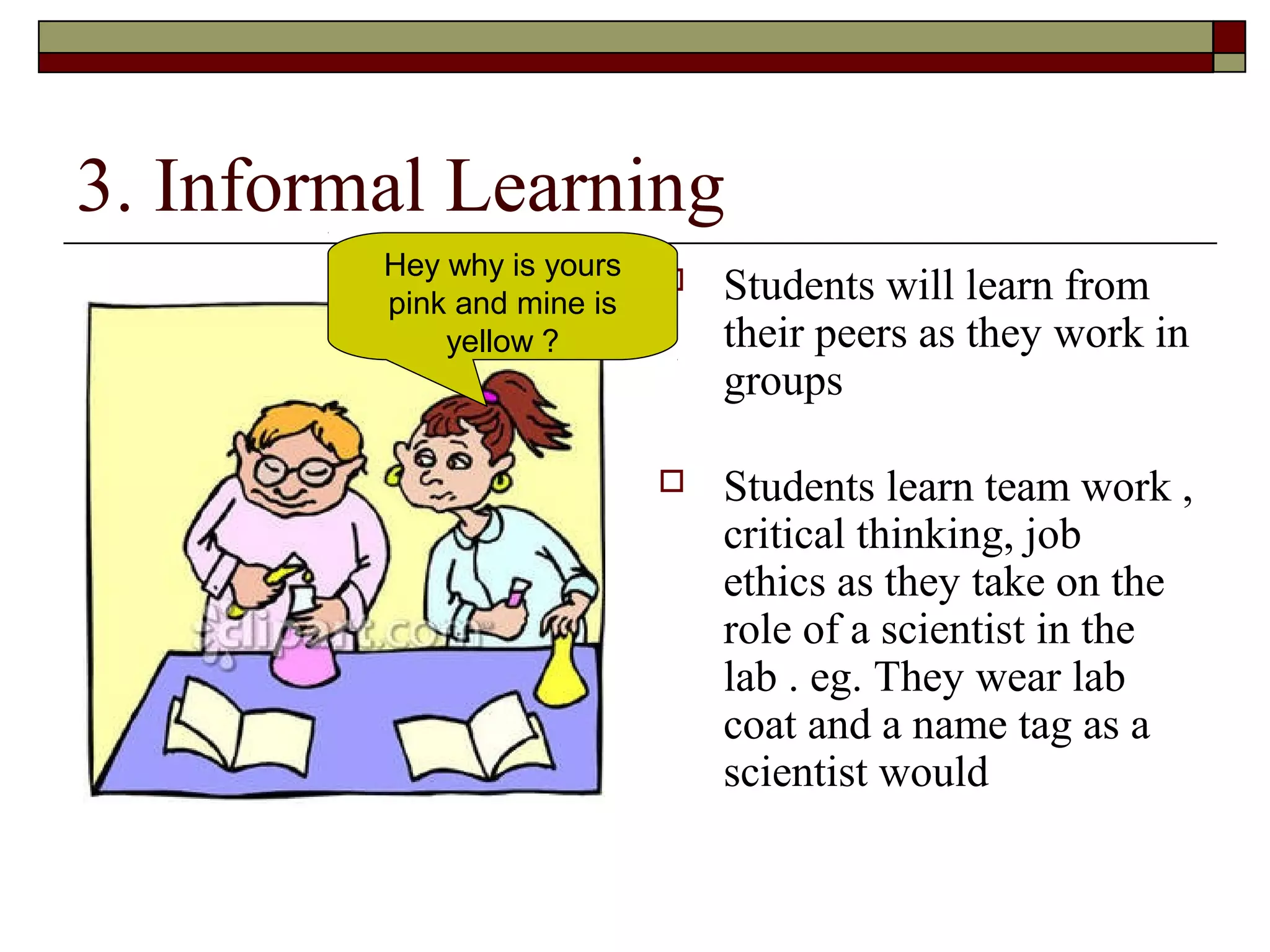 3. Informal Learning
         Hey why is yours
         pink and mine is
                               Students will learn from
             yellow ?           their peers as they work in
                                groups

                               Students learn team work ,
                                critical thinking, job
                                ethics as they take on the
                                role of a scientist in the
                                lab . eg. They wear lab
                                coat and a name tag as a
                                scientist would
 