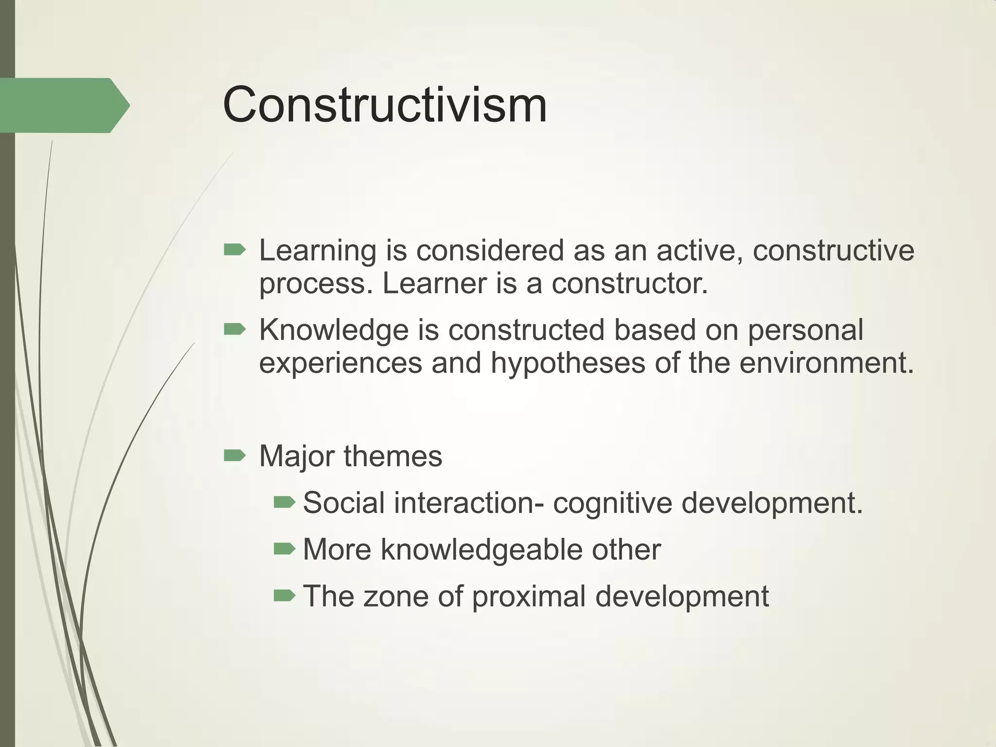 Constructivism
 Learning is considered as an active, constructive
process. Learner is a constructor.
 Knowledge is constructed based on personal
experiences and hypotheses of the environment.
 Major themes
Social interaction- cognitive development.
More knowledgeable other
The zone of proximal development
 