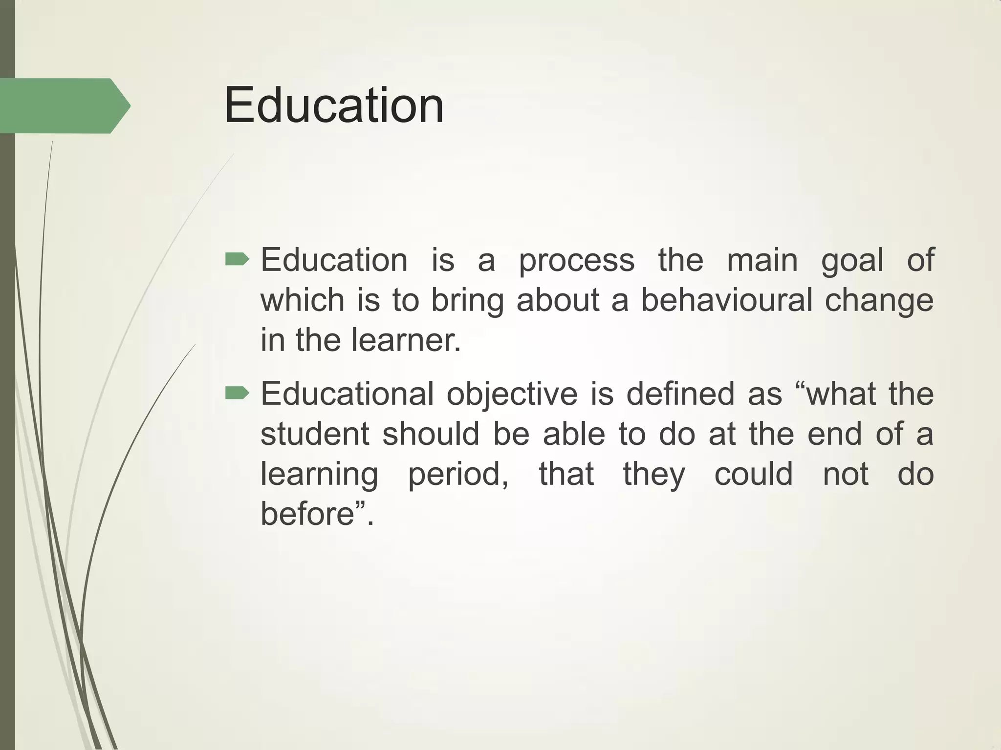 Education
 Education is a process the main goal of
which is to bring about a behavioural change
in the learner.
 Educational objective is defined as “what the
student should be able to do at the end of a
learning period, that they could not do
before”.
 