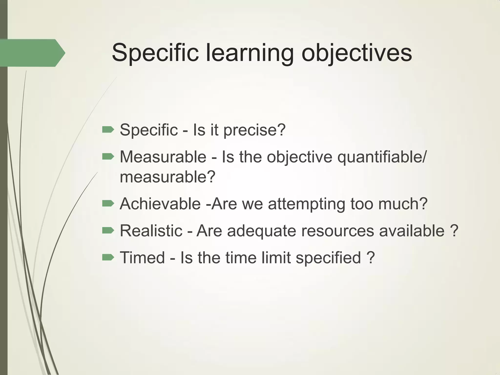 Specific learning objectives
 Specific - Is it precise?
 Measurable - Is the objective quantifiable/
measurable?
 Achievable -Are we attempting too much?
 Realistic - Are adequate resources available ?
 Timed - Is the time limit specified ?
 