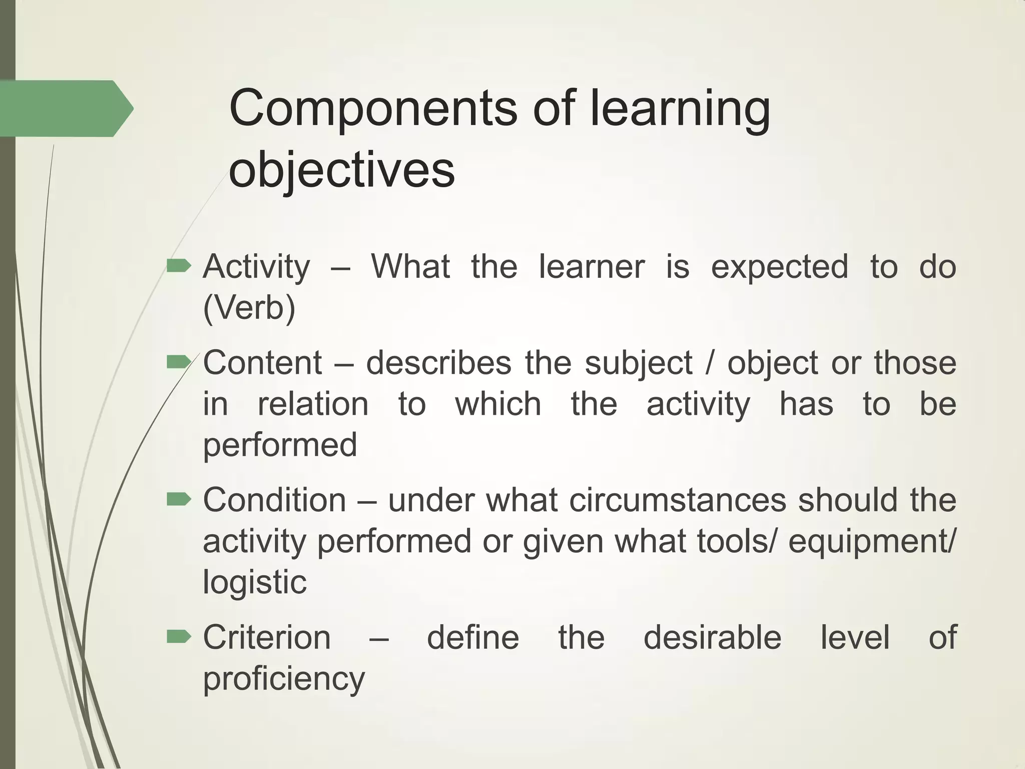 Components of learning
objectives
 Activity – What the learner is expected to do
(Verb)
 Content – describes the subject / object or those
in relation to which the activity has to be
performed
 Condition – under what circumstances should the
activity performed or given what tools/ equipment/
logistic
 Criterion – define the desirable level of
proficiency
 