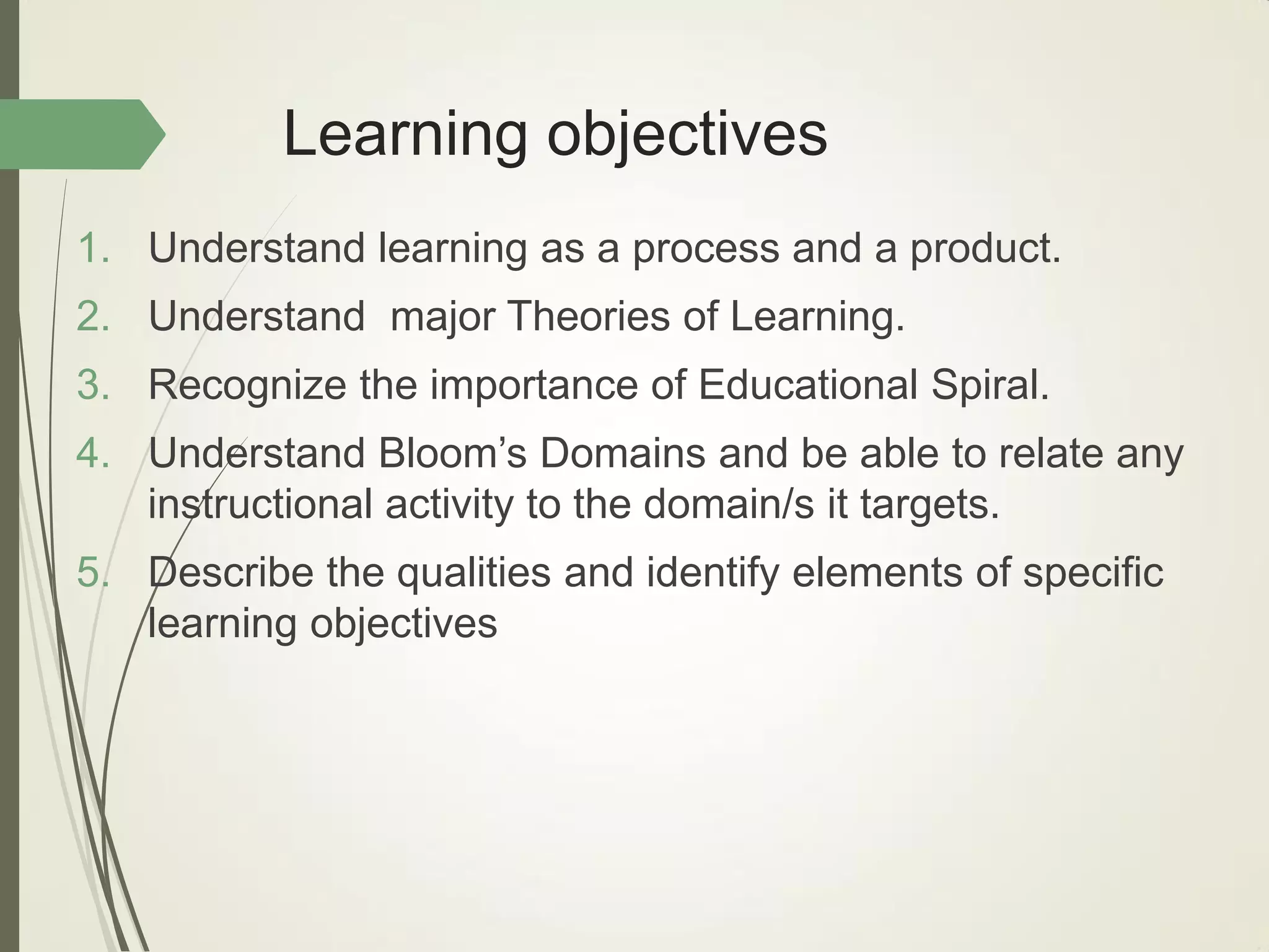 Learning objectives
1. Understand learning as a process and a product.
2. Understand major Theories of Learning.
3. Recognize the importance of Educational Spiral.
4. Understand Bloom’s Domains and be able to relate any
instructional activity to the domain/s it targets.
5. Describe the qualities and identify elements of specific
learning objectives
 