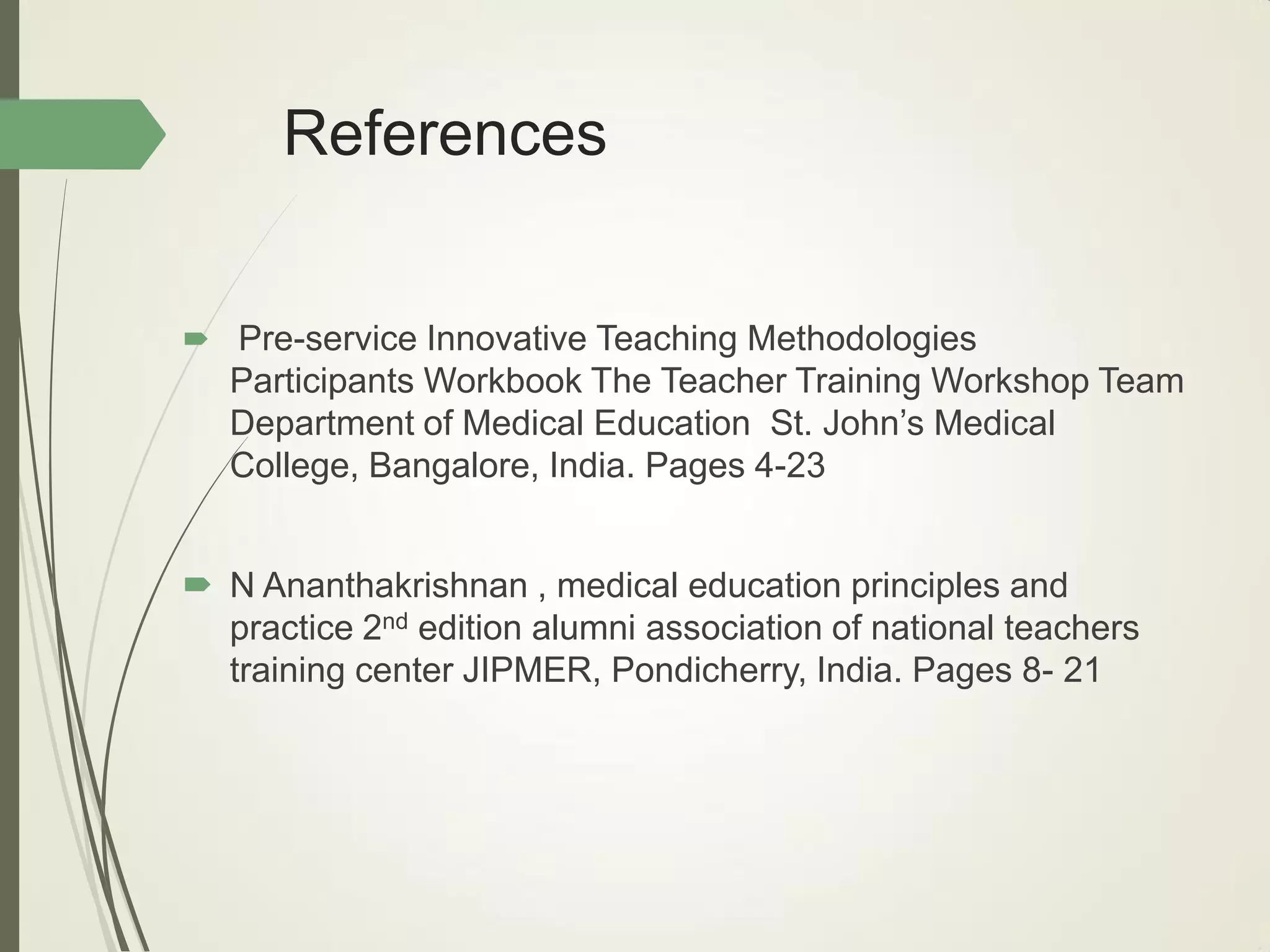 References
 Pre-service Innovative Teaching Methodologies
Participants Workbook The Teacher Training Workshop Team
Department of Medical Education St. John’s Medical
College, Bangalore, India. Pages 4-23
 N Ananthakrishnan , medical education principles and
practice 2nd edition alumni association of national teachers
training center JIPMER, Pondicherry, India. Pages 8- 21
 