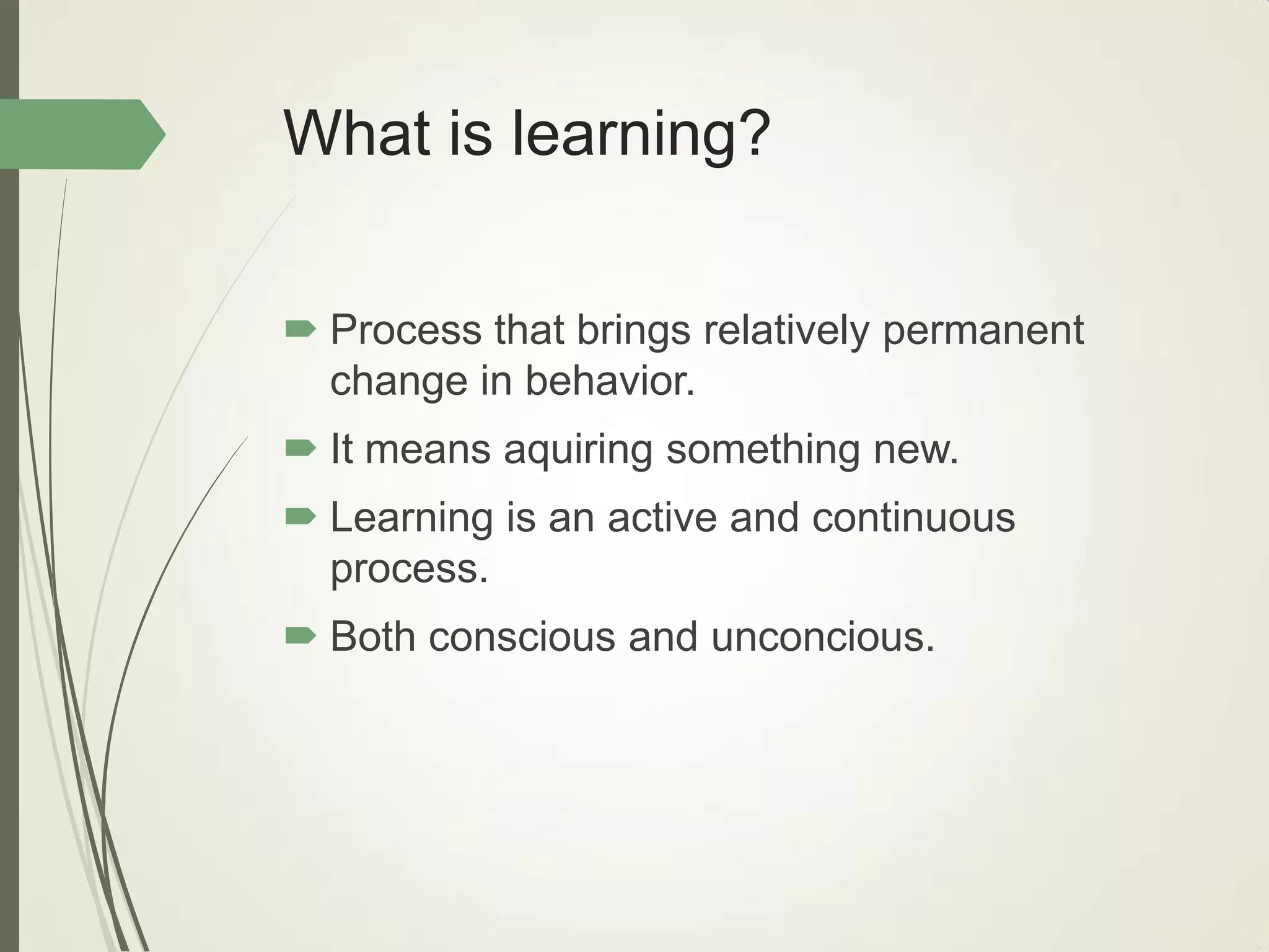 What is learning?
 Process that brings relatively permanent
change in behavior.
 It means aquiring something new.
 Learning is an active and continuous
process.
 Both conscious and unconcious.
 