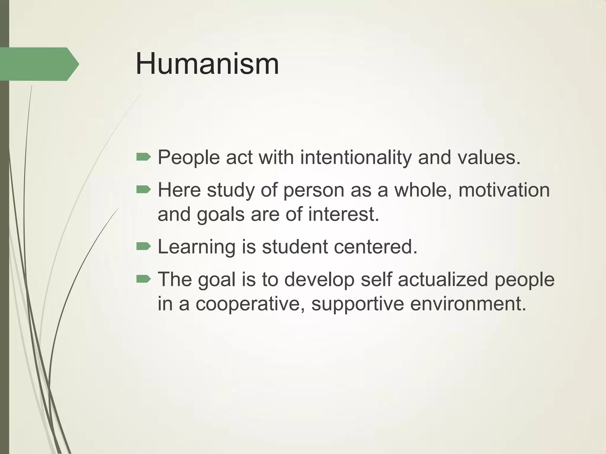 Humanism
 People act with intentionality and values.
 Here study of person as a whole, motivation
and goals are of interest.
 Learning is student centered.
 The goal is to develop self actualized people
in a cooperative, supportive environment.
 
