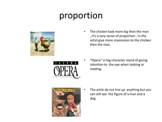 proportionThe chicken look more big then the man , it’s a very sense of proportion . In the artist give more impression to the chicken then the man. “Opera” in big character stand of giving intention to  the eye when looking or reading.The artist do not line up  anything but you can still see  the figure of a man and a dog.