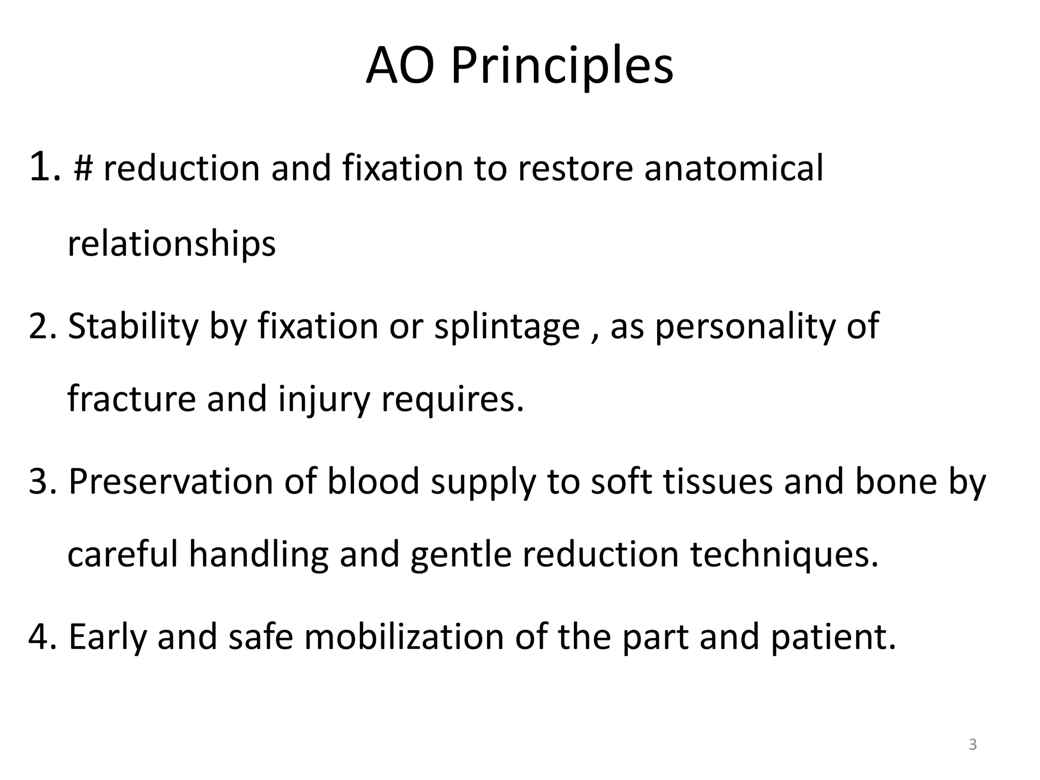 AO Principles
1. # reduction and fixation to restore anatomical
relationships
2. Stability by fixation or splintage , as personality of
fracture and injury requires.
3. Preservation of blood supply to soft tissues and bone by
careful handling and gentle reduction techniques.
4. Early and safe mobilization of the part and patient.
3
 