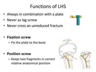 Functions of LHS
• Always in combination with a plate
• Never as lag screw
• Never cross an unreduced fracture
• Fixation screw
– Fix the plate to the bone
• Position screw
– Keeps two fragments in correct
relative anatomical position
 
