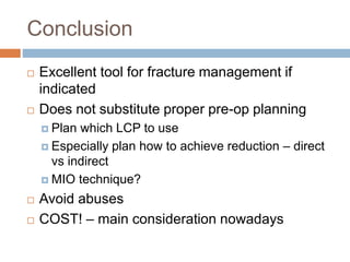 Conclusion
 Excellent tool for fracture management if
indicated
 Does not substitute proper pre-op planning
 Plan which LCP to use
 Especially plan how to achieve reduction – direct
vs indirect
 MIO technique?
 Avoid abuses
 COST! – main consideration nowadays
 