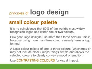 small colour palette
It is no coincidence that 80% of the world’s most widely
recognized logos use either one or two colours.
Few good logo designs use more than three colours; this is
because using more than three colours usually turns a logo
to mud.
A basic colour palette of one to three colours (which may or
may not include black) keeps things simple and allows the
selected colours to clearly convey a mood or emotion.
Use CONTRASTING COLOURS for visual impact.
principles of logo design
 