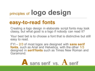 easy-to-read fonts
Creating a logo design in elaborate script fonts may look
classy, but what good is a logo if nobody can read it?
Your best bet is to choose a font that is distinctive but still
easy to read.
FYI – 2/3 of most logos are designed with sans serif
fonts, such as Arial and Helvetica, with the other 1/3
designed in serif fonts such as Times New Roman and
Garamond.
principles of logo design
A sans serif vs. A serif
 