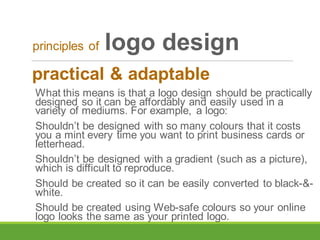 practical & adaptable
What this means is that a logo design should be practically
designed so it can be affordably and easily used in a
variety of mediums. For example, a logo:
Shouldn’t be designed with so many colours that it costs
you a mint every time you want to print business cards or
letterhead.
Shouldn’t be designed with a gradient (such as a picture),
which is difficult to reproduce.
Should be created so it can be easily converted to black-&-
white.
Should be created using Web-safe colours so your online
logo looks the same as your printed logo.
principles of logo design
 