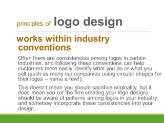 works within industry
conventions
Often there are consistencies among logos in certain
industries, and following these conventions can help
customers more easily identify what you do or what you
sell (such as many car companies using circular shapes for
their logos – name a few!).
This doesn’t mean you should sacrifice originality, but it
does mean you (or the firm creating your logo design)
should be aware of patterns among logos in your industry
and somehow incorporate these consistencies into your
design.
principles of logo design
 