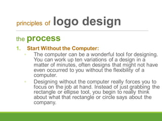 the process
1. Start Without the Computer:
◦ The computer can be a wonderful tool for designing.
You can work up ten variations of a design in a
matter of minutes, often designs that might not have
even occurred to you without the flexibility of a
computer.
◦ Designing without the computer really forces you to
focus on the job at hand. Instead of just grabbing the
rectangle or ellipse tool, you begin to really think
about what that rectangle or circle says about the
company.
principles of logo design
 