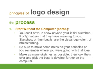 the process
1. Start Without the Computer (contd.):
◦ You don't have to show anyone your initial sketches.
It only matters that they have meaning to you.
Sketches, or thumbnails, are the visual equivalent of
brainstorming.
◦ Be sure to make some notes on your scribbles so
you remember where you were going with that idea.
◦ Make as many sketches as possible, then look them
over and pick the best to develop further on the
computer.
principles of logo design
 